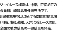 ジョイホース横浜は、神奈川で初めての会員制川崎競馬場外発売所です。川崎競馬場をはじめとする南関東4競馬場（川崎、浦和、船橋、大井）の全レースの他、全国の地方競馬の一部競走を発売。